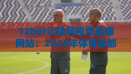 12bet让球网视频直播网站：2026年体育迷都在用的观赛平台，你还没试过？