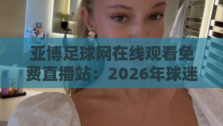 亚博足球网在线观看免费直播站：2026年球迷必知的免费高清观赛指南