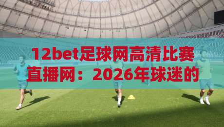 12bet足球网高清比赛直播网：2026年球迷的私藏观赛神器，你还没用？