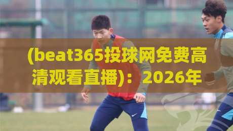 (beat365投球网免费高清观看直播)：2026年体育迷必备的观赛指南