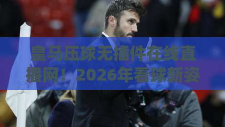 皇马压球无插件在线直播网！2026年看球新姿势，告别卡顿与广告(皇马压球无插件在线直播网)实测分享