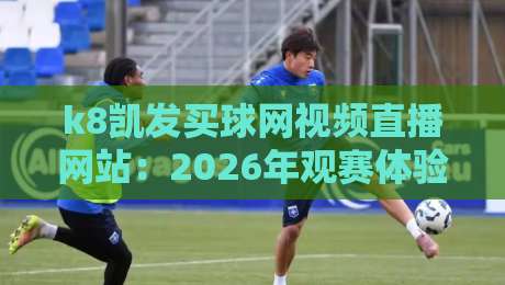 k8凯发买球网视频直播网站：2026年观赛体验的深度测评与避坑指南
