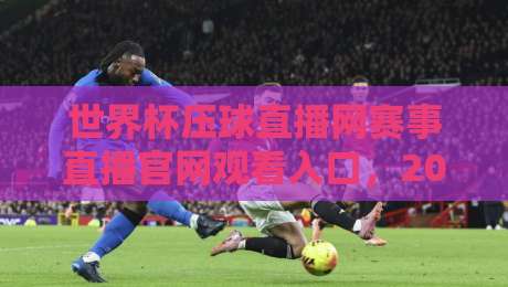 世界杯压球直播网赛事直播官网观看入口，2026年最新观赛指南与实用技巧