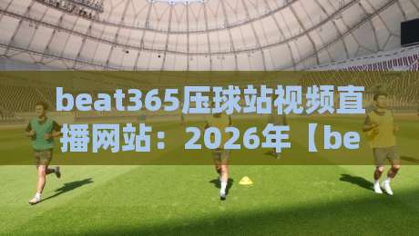 beat365压球站视频直播网站:2026年【beat365压球站视频直播网站】深度体验报告 beat365压球站视频直播网站:2026年【beat365压球站视频直播网站】深度体验报告