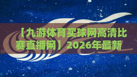 【九游体育买球网高清比赛直播网】2026年最新实测报告：高清赛事直播是否值得付费？用户口碑与体验全揭秘