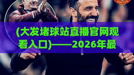 (大发堵球站直播官网观看入口)——2026年最新观赛指南，球迷必看！