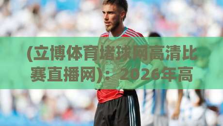 (立博体育堵球网高清比赛直播网)：2026年高清直播新体验