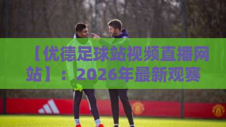 【优德足球站视频直播网站】：2026年最新观赛指南与实测体验