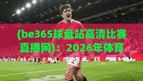 (be365球盘站高清比赛直播网):2026年体育迷不可错过的超清观赛平台 (be365球盘站高清比赛直播网):2026年体育迷不可错过的超清观赛平台