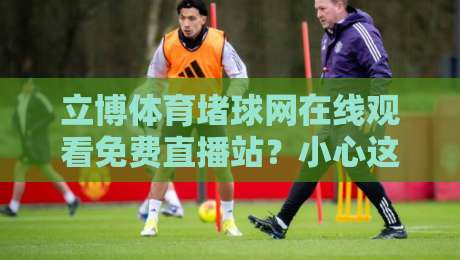 立博体育堵球网在线观看免费直播站?小心这些坑!【立博体育堵球网】实测分享 立博体育堵球网在线观看免费直播站?小心这些坑!【立博体育堵球网】实测分享