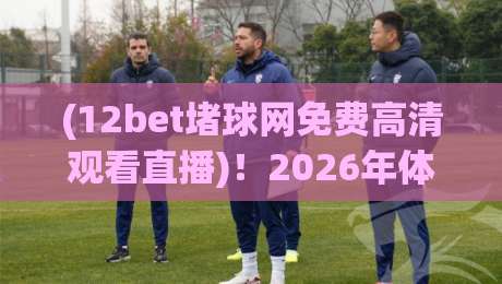 (12bet堵球网免费高清观看直播)！2026年体育迷的终极观赛指南