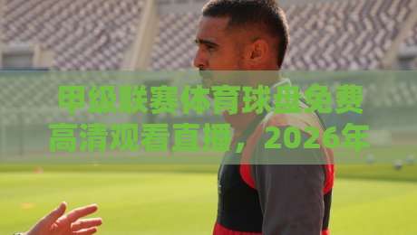 甲级联赛体育球盘免费高清观看直播,2026年球迷必知的三大观赛渠道 甲级联赛体育球盘免费高清观看直播,2026年球迷必知的三大观赛渠道