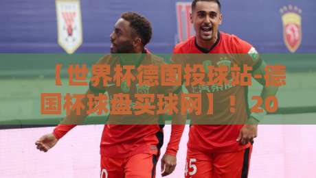 【世界杯德国投球站-德国杯球盘买球网】!2026年德国队比赛投注与赛前分析大全 【世界杯德国投球站-德国杯球盘买球网】!2026年德国队比赛投注与赛前分析大全