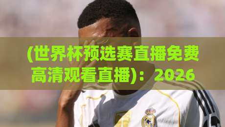(世界杯预选赛直播免费高清观看直播)：2026年，这些免费渠道让你爽看国足！