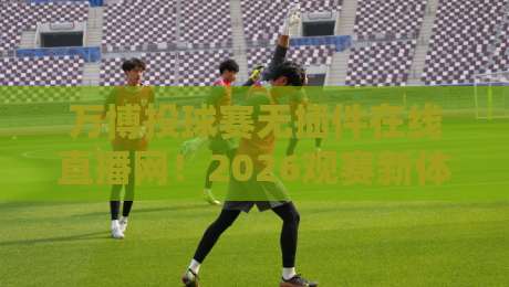 万博投球赛无插件在线直播网！2026观赛新体验，告别卡顿与插件烦恼