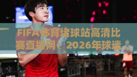 FIFA体育堵球站高清比赛直播网：2026年球迷都在用的观赛新选择