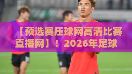 【预选赛压球网高清比赛直播网】!2026年足球预选赛最佳观赛平台深度解析 【预选赛压球网高清比赛直播网】!2026年足球预选赛最佳观赛平台深度解析