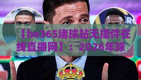 【be365堵球站无插件在线直播网】:2026年球迷必看的四大升级功能与使用心得 【be365堵球站无插件在线直播网】:2026年球迷必看的四大升级功能与使用心得