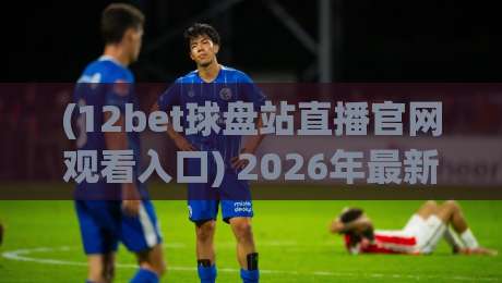 (12bet球盘站直播官网观看入口) 2026年最新观赛指南与实用技巧 (12bet球盘站直播官网观看入口) 2026年最新观赛指南与实用技巧