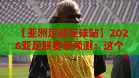 【亚洲足球压球站】2026亚足联赛事预测：这个专业平台为何让老球迷都服气？