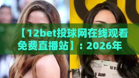 【12bet投球网在线观看免费直播站】: 2026年体育迷必看的观赛新姿势 【12bet投球网在线观看免费直播站】: 2026年体育迷必看的观赛新姿势