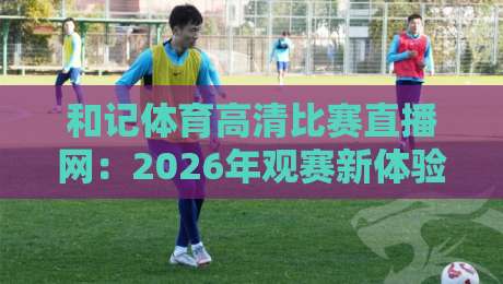 和记体育高清比赛直播网：2026年观赛新体验，你试过没？