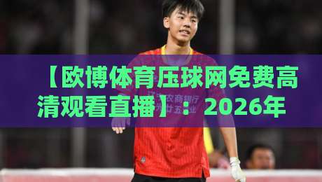 【欧博体育压球网免费高清观看直播】：2026年免费观赛全攻略