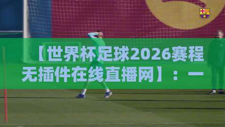 【世界杯足球2026赛程无插件在线直播网】:一篇写给真球迷的看球“活地图”