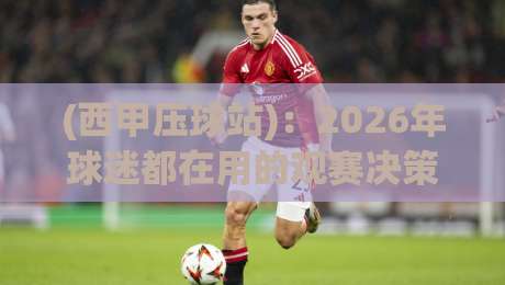 (西甲压球站)：2026年球迷都在用的观赛决策工具，它到底好在哪？