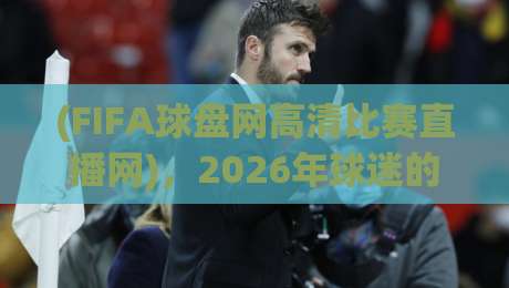 (FIFA球盘网高清比赛直播网)，2026年球迷的观赛新选择——高清、流畅、不卡顿！