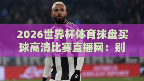 2026世界杯体育球盘买球高清比赛直播网：别被坑了，这才是真高清直播