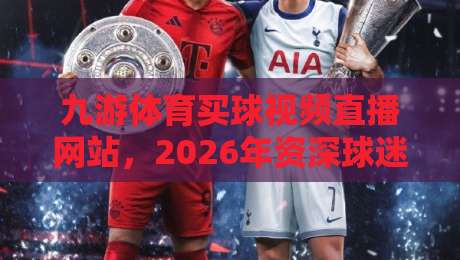 九游体育买球视频直播网站，2026年资深球迷的真实体验分享（九游体育）