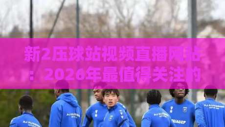 新2压球站视频直播网站：2026年最值得关注的体育直播平台？（新2压球站视频直播网站）