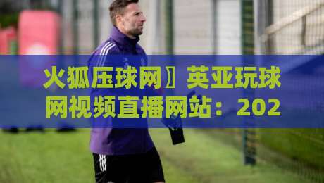 火狐压球网〗英亚玩球网视频直播网站:2026年体育迷的终极选择吗? 火狐压球网〗英亚玩球网视频直播网站:2026年体育迷的终极选择吗?