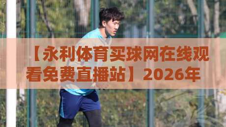 【永利体育买球网在线观看免费直播站】2026年最新观赛攻略：不止是免费直播