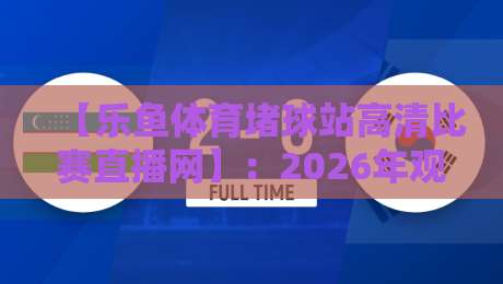 【乐鱼体育堵球站高清比赛直播网】：2026年观赛新体验，球迷们都在悄悄用这个平台