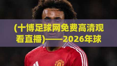 (十博足球网免费高清观看直播)——2026年球友们的观赛新选择