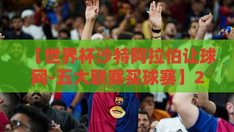 【世界杯沙特阿拉伯让球网-五大联赛买球赛】2026年，沙特队能走多远？这些买球技巧你该懂