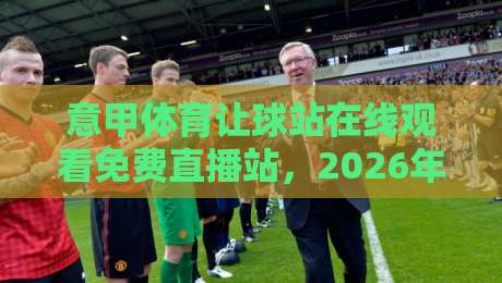 意甲体育让球站在线观看免费直播站,2026年球迷必知的五大观赛诀窍