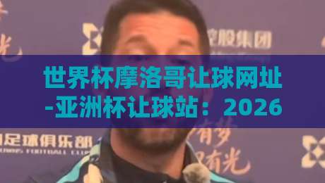 世界杯摩洛哥让球网址-亚洲杯让球站：2026年球迷必收藏的专业分析平台