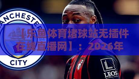 【乐鱼体育堵球站无插件在线直播网】:2026年球迷私藏的免费高清看球神器,懂的自然懂!