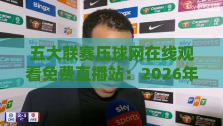 五大联赛压球网在线观看免费直播站:2026年最新观赛平台实测与避坑指南