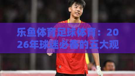 乐鱼体育足球体育：2026年球迷必备的五大观赛与投注技巧