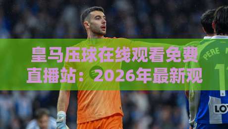 皇马压球在线观看免费直播站:2026年最新观赛指南与技巧