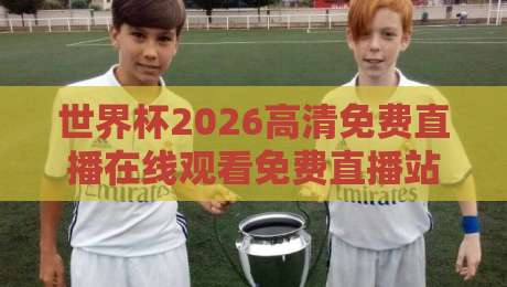 世界杯2026高清免费直播在线观看免费直播站:这几个隐藏渠道赶紧码住【世界杯2026高清免费直播】
