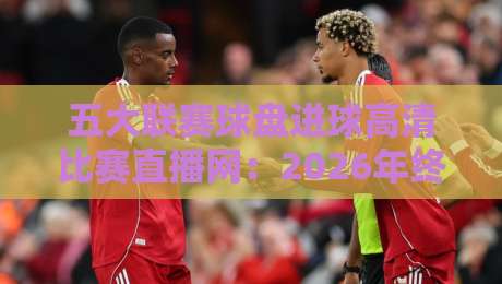 五大联赛球盘进球高清比赛直播网：2026年终极观赛指南（五大联赛球盘进球高清比赛直播网）
