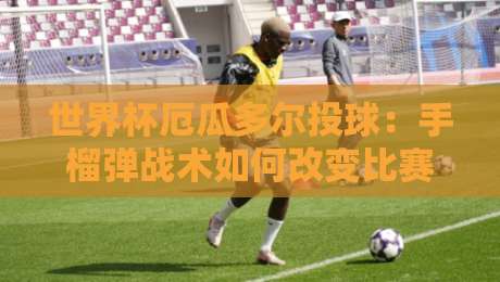 世界杯厄瓜多尔投球：手榴弹战术如何改变比赛？