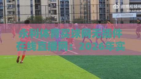 永利体育买球网无插件在线直播网:2026年实测体验与避坑指南