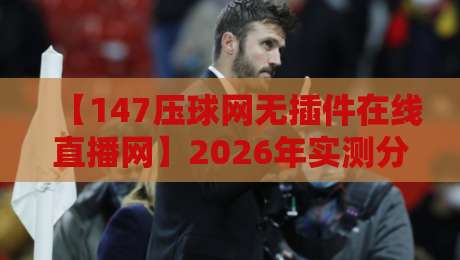 【147压球网无插件在线直播网】2026年实测分享：无插件看球赛到底有多爽？