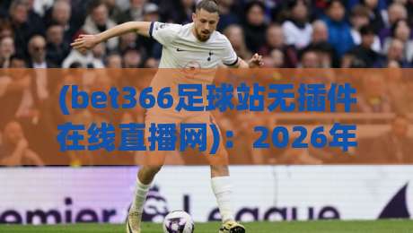 (bet366足球站无插件在线直播网):2026年球迷必备的免费看球新选择